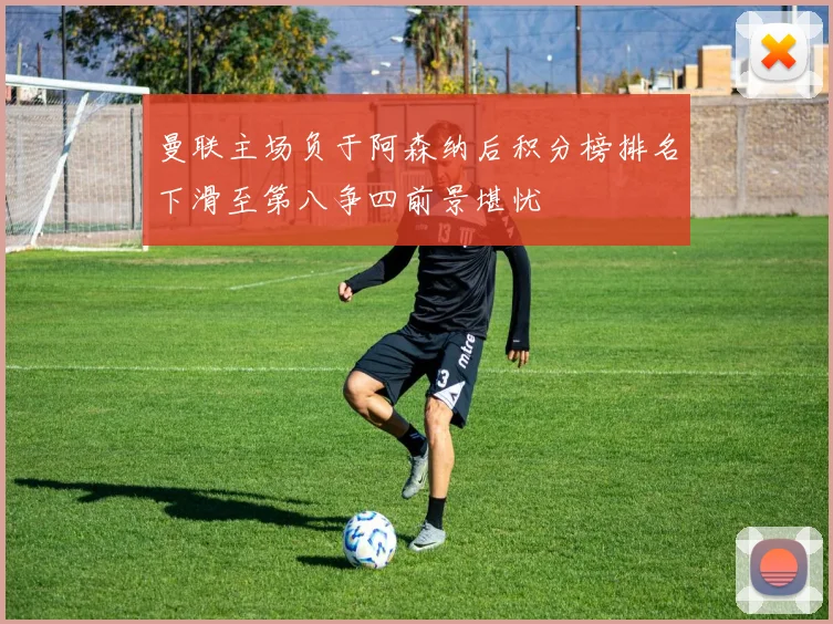 曼联主场负于阿森纳后积分榜排名下滑至第八争四前景堪忧