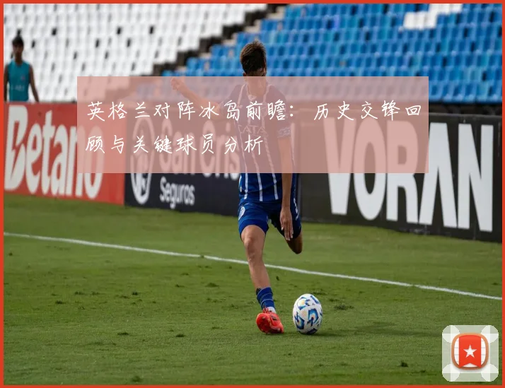 英格兰对阵冰岛前瞻：历史交锋回顾与关键球员分析