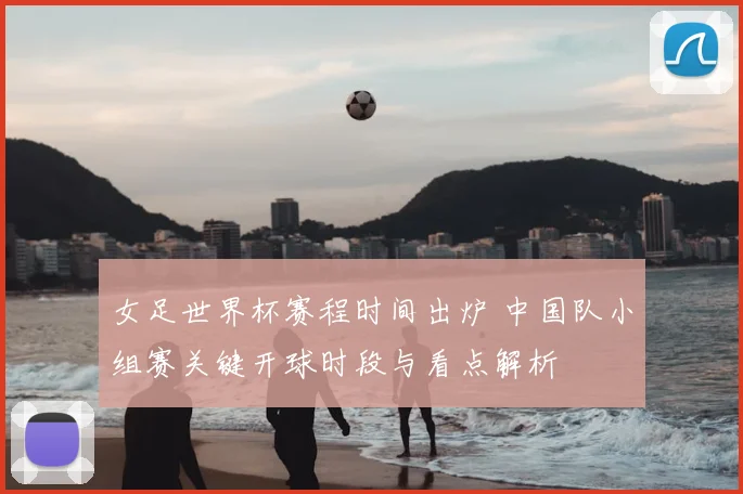 女足世界杯赛程时间出炉 中国队小组赛关键开球时段与看点解析