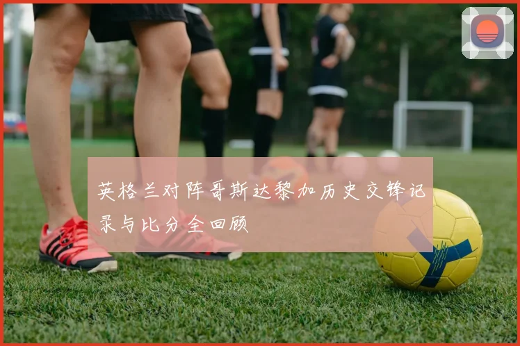 英格兰对阵哥斯达黎加历史交锋记录与比分全回顾