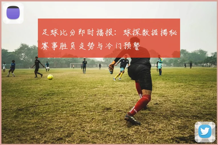 足球比分即时播报：球探数据揭秘赛事胜负走势与冷门预警