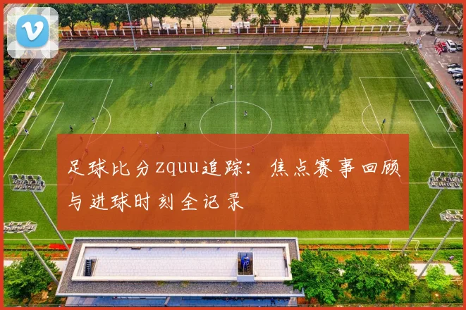 足球比分zquu追踪：焦点赛事回顾与进球时刻全记录