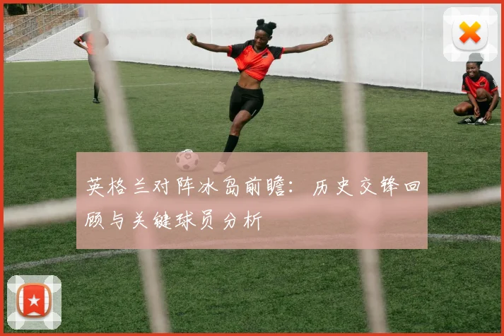 英格兰对阵冰岛前瞻：历史交锋回顾与关键球员分析